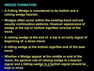 WEDGE FORMATION:
 A Falling Wedge is considered to be bullish and a
  raising wedge bearish.
 Wedges often occur within the existing trend and are
  usually continuation patterns. However appearance of
  wedge at the top or bottom signifies reversal of the
  trend.
 A raising wedge at the end of a top is an early signal of
  beginning of a down trend.
 A falling wedge at the bottom signifies end of the bear
  trend.
 Whether a Wedge appear at the middle or end of the
  move, the general rule of raising wedge is a bearish
  signal and a falling wedge is a bullish signal should be
                          @ B.V.RUDRAMURTHY                  95
  kept in mind.
 