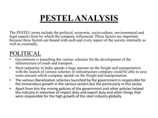 PESTELANALYSIS
The PESTEL terms include the political, economic, socio-culture, environmental and
legal aspects from by which the company influenced. These factors are important
because these factors are bound with each and every aspect of the society internally as
well as externally.
POLITICAL
• Government is launching the various schemes for the development of the
infrastructure of roads and transport.
• Steel industries in India spends a huge amount on the freight and transportation
with the launch of various schemes in infrastructure company could be able to save
some amount which company spends on the freight and transportation.
• The various liberalization schemes launched by the government is responsible for
the tremendous growth in the various sectors but the particularly in this sector.
• Apart from this the mining policies of the government and other policies helped
the industry in reduction of import duty and export duty and other things that
were responsible for the high growth of the steel industry globally.
 