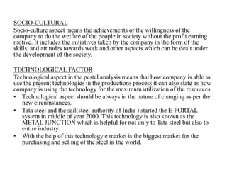 SOCIO-CULTURAL
Socio-culture aspect means the achievements or the willingness of the
company to do the welfare of the people in society without the profit earning
motive. It includes the initiatives taken by the company in the form of the
skills, and attitudes towards work and other aspects which can be dealt under
the development of the society.
TECHNOLOGICAL FACTOR
Technological aspect in the pestel analysis means that how company is able to
use the present technologies in the productions process it can also state as how
company is using the technology for the maximum utilization of the resources.
• Technological aspect should be always in the nature of changing as per the
new circumstances.
• Tata steel and the sail(steel authority of India ) started the E-PORTAL
system in middle of year 2000. This technology is also known as the
METAL JUNCTION which is helpful for not only to Tata steel but also to
entire industry.
• With the help of this technology e market is the biggest market for the
purchasing and selling of the steel in the world.
 