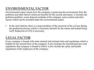 ENVIRONMENTAL FACTOR
Environmental aspect means how the company is protecting the environment from the
pollution and other factors which are harmful for the society and nature .it includes the
pollution problem, waste disposal methods of the company, noise control and other
factors which can be included under the environmental aspect.
• In the steel industry there is a major problem of the emersion of the co2 gas during
the production process which is extremely harmful for the nature and human being
itself. Reduction of CO2 is necessary.
LEGAL FACTOR
Every company is bound with some internal and external rules and regulations which is
helpful for the smooth flow of the company. It also includes the international laws and
regulations that company is bound to follow it also include the safety and health
regulations of the employees of the company.
 
