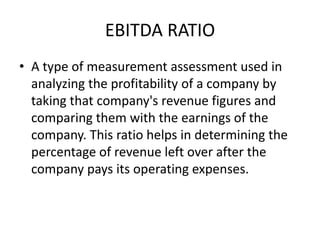 EBITDA RATIO
• A type of measurement assessment used in
analyzing the profitability of a company by
taking that company's revenue figures and
comparing them with the earnings of the
company. This ratio helps in determining the
percentage of revenue left over after the
company pays its operating expenses.
 