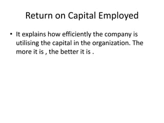 Return on Capital Employed
• It explains how efficiently the company is
utilising the capital in the organization. The
more it is , the better it is .
 