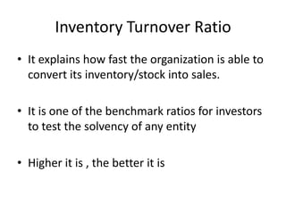 Inventory Turnover Ratio
• It explains how fast the organization is able to
convert its inventory/stock into sales.
• It is one of the benchmark ratios for investors
to test the solvency of any entity
• Higher it is , the better it is
 