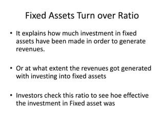 Fixed Assets Turn over Ratio
• It explains how much investment in fixed
assets have been made in order to generate
revenues.
• Or at what extent the revenues got generated
with investing into fixed assets
• Investors check this ratio to see hoe effective
the investment in Fixed asset was
 