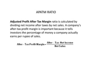 APATM RATIO
Adjusted Profit After Tax Margin ratio is calculated by
dividing net income after taxes by net sales. A company's
after-tax profit margin is important because it tells
investors the percentage of money a company actually
earns per rupee of sales.
 