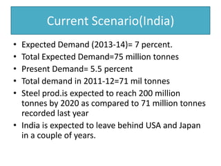 Current Scenario(India)
• Expected Demand (2013-14)= 7 percent.
• Total Expected Demand=75 million tonnes
• Present Demand= 5.5 percent
• Total demand in 2011-12=71 mil tonnes
• Steel prod.is expected to reach 200 million
tonnes by 2020 as compared to 71 million tonnes
recorded last year
• India is expected to leave behind USA and Japan
in a couple of years.
 