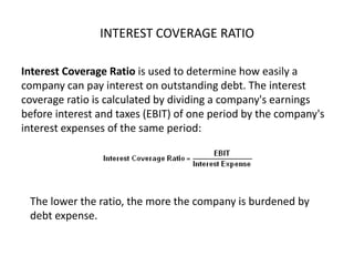 INTEREST COVERAGE RATIO
Interest Coverage Ratio is used to determine how easily a
company can pay interest on outstanding debt. The interest
coverage ratio is calculated by dividing a company's earnings
before interest and taxes (EBIT) of one period by the company's
interest expenses of the same period:
The lower the ratio, the more the company is burdened by
debt expense.
 