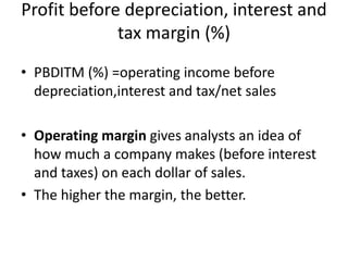 Profit before depreciation, interest and
tax margin (%)
• PBDITM (%) =operating income before
depreciation,interest and tax/net sales
• Operating margin gives analysts an idea of
how much a company makes (before interest
and taxes) on each dollar of sales.
• The higher the margin, the better.
 