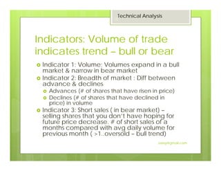 Indicators: Volume of trade
indicates trend – bull or bear
Indicator 1: Volume; Volumes expand in a bull
market & narrow in bear market
Indicator 2: Breadth of market : Diff between
advance & declines
Advances (# of shares that have risen in price)
Declines (# of shares that have declined in
price) in volume
Indicator 3: Short sales ( in bear market) –
selling shares that you don’t have hoping for
future price decrease. # of short sales of a
months compared with avg daily volume for
previous month ( >1..oversold – bull trend)
Technical Analysis
15
Jaissy@gmail.com
 