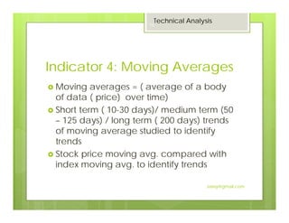 Indicator 4: Moving Averages
Moving averages = ( average of a body
of data ( price) over time)
Short term ( 10-30 days)/ medium term (50
– 125 days) / long term ( 200 days) trends
of moving average studied to identify
trends
Stock price moving avg. compared with
index moving avg. to identify trends
Technical Analysis
16
Jaissy@gmail.com
 