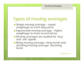 Types of moving averages
Simple moving average – equal
weightage to each days price
Exponential moving average – higher
weightage to more recent prices.
Moving averages are studied for ‘buy’
and ‘sell’ signals.
Rising moving average- rising trends and
declining moving average -declining
trend
Technical Analysis
18
Jaissy@gmail.com
 