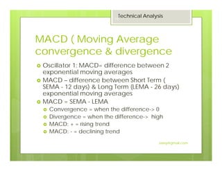 MACD ( Moving Average
convergence & divergence
Oscillator 1: MACD= difference between 2
exponential moving averages
MACD – difference between Short Term (
SEMA - 12 days) & Long Term (LEMA - 26 days)
exponential moving averages
MACD = SEMA - LEMA
Convergence = when the difference-> 0
Divergence = when the difference-> high
MACD: + = rising trend
MACD: - = declining trend
Technical Analysis
19
Jaissy@gmail.com
 