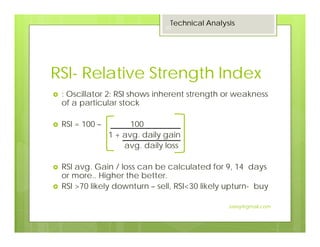 RSI- Relative Strength Index
: Oscillator 2: RSI shows inherent strength or weakness
of a particular stock
RSI = 100 – 100
1 + avg. daily gain
avg. daily loss
RSI avg. Gain / loss can be calculated for 9, 14 days
or more.. Higher the better.
RSI >70 likely downturn – sell, RSI<30 likely upturn- buy
Technical Analysis
20
Jaissy@gmail.com
 