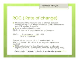 ROC ( Rate of change)
Oscillator 3: ROC measures rate of change between
current price & price a number of days in past (could be 12
days/ 12 weeks / 12 months)
Used to indicate trend reversal
ROC = % change of current price vs. earlier price
ROC = Todays price * 100 - 100
Price ‘n’ days ago
Current price – 210 and price 12 weeks ago – 230,
ROC = 210/230 * 100 – 100= -8.69( negative sign means
decline)
ROC plotted against time: highest peak – overbought
region ( sell here) , lowest point – oversold region( buy here)
Overbought / oversold points indicate trend reversals
Technical Analysis
21
Jaissy@gmail.com
 