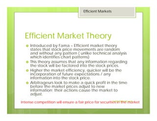 Efficient Market Theory
Introduced by Fama – Efficient market theory
states that stock price movements are random
and without any pattern ( unlike technical analysis
which identifies chart patterns)
This theory assumes that any information regarding
the stock will be factored into the stock prices.
Higher the market efficiency, quicker will be the
incorporation of future expectations / any
information into the stock price.
Arbitrageurs look to make a quick profit in the time
before the market prices adjust to new
information; their actions cause the market to
adjust.
Intense competition will ensure a fair price for securities in the market
Efficient Markets
22
Jaissy@gmail.com
 