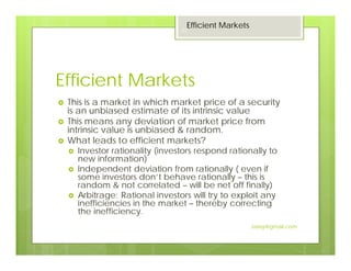 Efficient Markets
This is a market in which market price of a security
is an unbiased estimate of its intrinsic value
This means any deviation of market price from
intrinsic value is unbiased & random.
What leads to efficient markets?
Investor rationality (investors respond rationally to
new information)
Independent deviation from rationally ( even if
some investors don’t behave rationally – this is
random & not correlated – will be net off finally)
Arbitrage: Rational investors will try to exploit any
inefficiencies in the market – thereby correcting
the inefficiency.
Efficient Markets
23
Jaissy@gmail.com
 