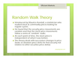 Random Walk Theory
Introduced by Maurice Kendall, a statistician who
studied stock & commodity prices looking for
regular cycles.
He found that the security price movements are
random and that the stock price movements
follow a series of ‘random’ walks.
At each point of time, the stock price is
independent of what it was before.
The theory deals with successive changes in price
(looks at absolute price delta for that security not
relative to other securities price delta)
Efficient Markets
24
Jaissy@gmail.com
 