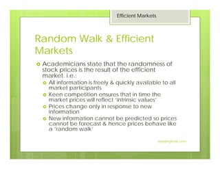Random Walk & Efficient
Markets
Academicians state that the randomness of
stock prices is the result of the efficient
market. i.e.:
All information is freely & quickly available to all
market participants
Keen competition ensures that in time the
market prices will reflect ‘intrinsic values’
Prices change only in response to new
information
New information cannot be predicted so prices
cannot be forecast & hence prices behave like
a ‘random walk’
Efficient Markets
25
Jaissy@gmail.com
 
