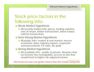Stock price factors in the
following info:
Weak Market Hypothesis
All security market info: prices, trading volumes,
rate of return, insider transactions, block trades,
odd lot transactions
Semi Strong Market Hypothesis
All public info– market & non market: macro-
economic data, industry reports, corporate
announcements, P:E ratio, div yield
Strong Market Hypothesis
All available info – public & private. Assumes that
no investor has monopolistic access to info that
would lead to higher risk adjusted returns.
This means no one can getter returns than the market using info!
Efficient Market Hypothesis
27
Jaissy@gmail.com
 