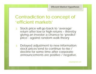 Contradiction to concept of
‘efficient markets’
2. Stock price will go back to ‘average’
return after low or high returns – thereby
giving an investor a chance to ‘predict’
price : against random walk theory
3. Delayed adjustment to new information:
stock prices tend to continue to rise /
decline for some time after corporate
announcements are positive / negative.
Efficient Market Hypothesis
29
Jaissy@gmail.com
 