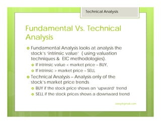 Fundamental Vs. Technical
Analysis
Fundamental Analysis looks at analysis the
stock’s ‘intrinsic value’ ( using valuation
techniques & EIC methodologies).
If intrinsic value < market price – BUY,
If intrinsic > market price – SELL
Technical Analysis – Analysis only of the
stock’s market price trends
BUY if the stock price shows an ‘upward’ trend
SELL if the stock prices shows a downward trend
Technical Analysis
3
Jaissy@gmail.com
 