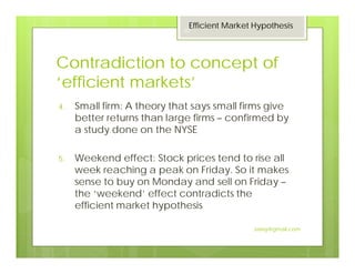 Contradiction to concept of
‘efficient markets’
4. Small firm: A theory that says small firms give
better returns than large firms – confirmed by
a study done on the NYSE
5. Weekend effect: Stock prices tend to rise all
week reaching a peak on Friday. So it makes
sense to buy on Monday and sell on Friday –
the ‘weekend’ effect contradicts the
efficient market hypothesis
Efficient Market Hypothesis
30
Jaissy@gmail.com
 