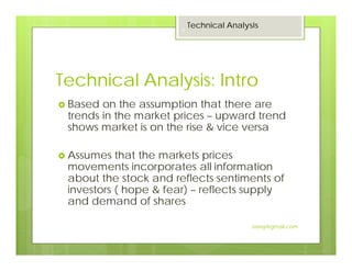 Technical Analysis: Intro
Based on the assumption that there are
trends in the market prices – upward trend
shows market is on the rise & vice versa
Assumes that the markets prices
movements incorporates all information
about the stock and reflects sentiments of
investors ( hope & fear) – reflects supply
and demand of shares
Technical Analysis
4
Jaissy@gmail.com
 