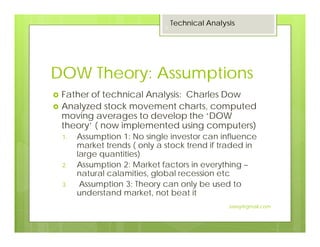 DOW Theory: Assumptions
Father of technical Analysis: Charles Dow
Analyzed stock movement charts, computed
moving averages to develop the ‘DOW
theory’ ( now implemented using computers)
1. Assumption 1: No single investor can influence
market trends ( only a stock trend if traded in
large quantities)
2. Assumption 2: Market factors in everything –
natural calamities, global recession etc
3. Assumption 3: Theory can only be used to
understand market, not beat it
Technical Analysis
5
Jaissy@gmail.com
 