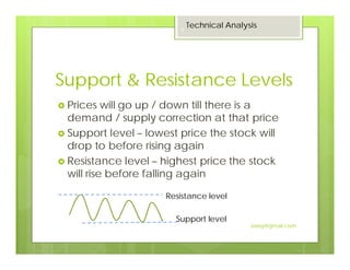 Support & Resistance Levels
Prices will go up / down till there is a
demand / supply correction at that price
Support level – lowest price the stock will
drop to before rising again
Resistance level – highest price the stock
will rise before falling again
Resistance level
Support level
Technical Analysis
9
Jaissy@gmail.com
 