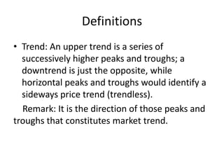 Definitions
• Trend: An upper trend is a series of
successively higher peaks and troughs; a
downtrend is just the opposite, while
horizontal peaks and troughs would identify a
sideways price trend (trendless).
Remark: It is the direction of those peaks and
troughs that constitutes market trend.
 