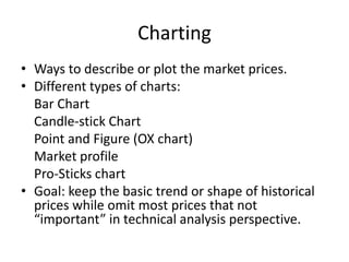 Charting
• Ways to describe or plot the market prices.
• Different types of charts:
Bar Chart
Candle-stick Chart
Point and Figure (OX chart)
Market profile
Pro-Sticks chart
• Goal: keep the basic trend or shape of historical
prices while omit most prices that not
“important” in technical analysis perspective.
 