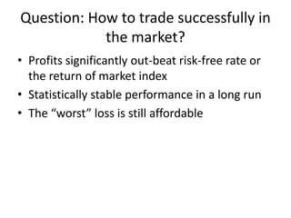Question: How to trade successfully in
the market?
• Profits significantly out-beat risk-free rate or
the return of market index
• Statistically stable performance in a long run
• The “worst” loss is still affordable
 