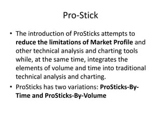 Pro-Stick
• The introduction of ProSticks attempts to
reduce the limitations of Market Profile and
other technical analysis and charting tools
while, at the same time, integrates the
elements of volume and time into traditional
technical analysis and charting.
• ProSticks has two variations: ProSticks-By-
Time and ProSticks-By-Volume
 