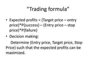 “Trading formula”
• Expected profits = (Target price – entry
price)*P{success} – (Entry price – stop
price)*P{failure}
• Decision making:
Determine (Entry price, Target price, Stop
Price) such that the expected profits can be
maximized.
 