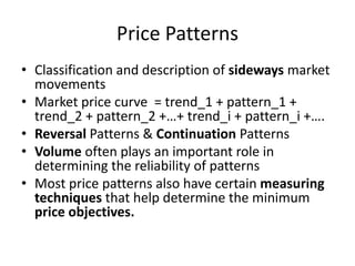 Price Patterns
• Classification and description of sideways market
movements
• Market price curve = trend_1 + pattern_1 +
trend_2 + pattern_2 +…+ trend_i + pattern_i +….
• Reversal Patterns & Continuation Patterns
• Volume often plays an important role in
determining the reliability of patterns
• Most price patterns also have certain measuring
techniques that help determine the minimum
price objectives.
 