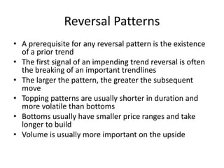 Reversal Patterns
• A prerequisite for any reversal pattern is the existence
of a prior trend
• The first signal of an impending trend reversal is often
the breaking of an important trendlines
• The larger the pattern, the greater the subsequent
move
• Topping patterns are usually shorter in duration and
more volatile than bottoms
• Bottoms usually have smaller price ranges and take
longer to build
• Volume is usually more important on the upside
 