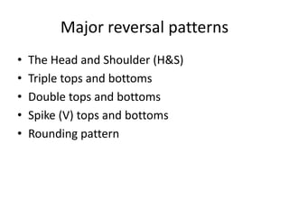 Major reversal patterns
• The Head and Shoulder (H&S)
• Triple tops and bottoms
• Double tops and bottoms
• Spike (V) tops and bottoms
• Rounding pattern
 