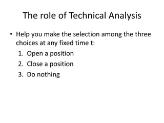 The role of Technical Analysis
• Help you make the selection among the three
choices at any fixed time t:
1. Open a position
2. Close a position
3. Do nothing
 