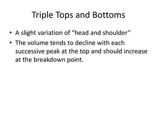 Triple Tops and Bottoms
• A slight variation of “head and shoulder”
• The volume tends to decline with each
successive peak at the top and should increase
at the breakdown point.
 