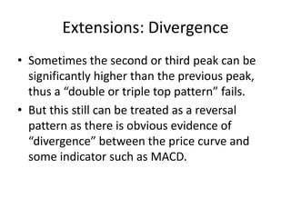 Extensions: Divergence
• Sometimes the second or third peak can be
significantly higher than the previous peak,
thus a “double or triple top pattern” fails.
• But this still can be treated as a reversal
pattern as there is obvious evidence of
“divergence” between the price curve and
some indicator such as MACD.
 