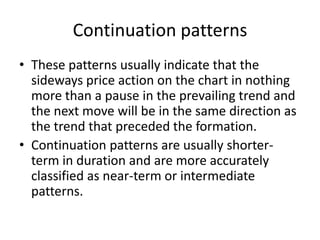 Continuation patterns
• These patterns usually indicate that the
sideways price action on the chart in nothing
more than a pause in the prevailing trend and
the next move will be in the same direction as
the trend that preceded the formation.
• Continuation patterns are usually shorter-
term in duration and are more accurately
classified as near-term or intermediate
patterns.
 