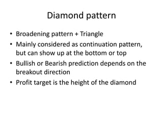 Diamond pattern
• Broadening pattern + Triangle
• Mainly considered as continuation pattern,
but can show up at the bottom or top
• Bullish or Bearish prediction depends on the
breakout direction
• Profit target is the height of the diamond
 