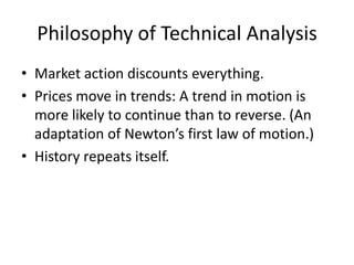 Philosophy of Technical Analysis
• Market action discounts everything.
• Prices move in trends: A trend in motion is
more likely to continue than to reverse. (An
adaptation of Newton’s first law of motion.)
• History repeats itself.
 