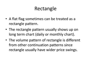 Rectangle
• A flat flag sometimes can be treated as a
rectangle pattern.
• The rectangle pattern usually shows up on
long term chart (daily or monthly chart).
• The volume pattern of rectangle is different
from other continuation patterns since
rectangle usually have wider price swings.
 