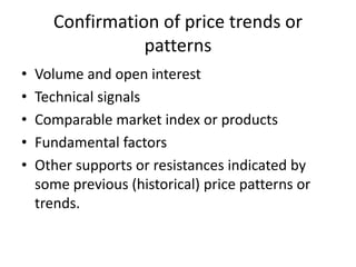 Confirmation of price trends or
patterns
• Volume and open interest
• Technical signals
• Comparable market index or products
• Fundamental factors
• Other supports or resistances indicated by
some previous (historical) price patterns or
trends.
 