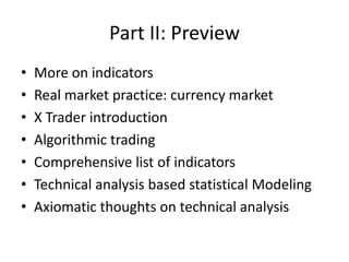 Part II: Preview
• More on indicators
• Real market practice: currency market
• X Trader introduction
• Algorithmic trading
• Comprehensive list of indicators
• Technical analysis based statistical Modeling
• Axiomatic thoughts on technical analysis
 