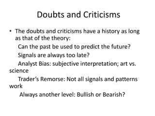 Doubts and Criticisms
• The doubts and criticisms have a history as long
as that of the theory:
Can the past be used to predict the future?
Signals are always too late?
Analyst Bias: subjective interpretation; art vs.
science
Trader’s Remorse: Not all signals and patterns
work
Always another level: Bullish or Bearish?
 