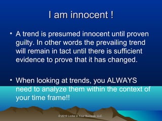 © 2016 Locke in Your Success, LLC.© 2016 Locke in Your Success, LLC.
I am innocent !I am innocent !
• A trend is presumed innocent until proven
guilty. In other words the prevailing trend
will remain in tact until there is sufficient
evidence to prove that it has changed.
• When looking at trends, you ALWAYS
need to analyze them within the context of
your time frame!!
 