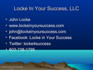 • John Locke
• www.lockeinyoursuccess.com
• john@lockeinyoursuccess.com
• Facebook: Locke in Your Success
• Twitter: locke4success
• 603-738-1795
Locke In Your Success, LLCLocke In Your Success, LLC
© 2016 Locke in Your Success,© 2016 Locke in Your Success,
LLC.LLC.
 
