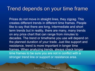 © 2016 Locke in Your Success, LLC.© 2016 Locke in Your Success, LLC.
Trend depends on your time frameTrend depends on your time frame
Prices do not move in straight lines, they zigzag. This
creates different trends in different time frames. People
like to say that there are long, intermediate and short
term trends but in reality, there are many, many trends
on any price chart that can range from minutes to
decades. The trend or timeframe you use will depend on
the planned duration of your trade. Just like support and
resistance, trend is more important in longer time
frames. When analyzing trends, always check longer
time frames to be sure you are not in conflict with a
stronger trend line or support or resistance area.
 
